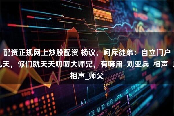 配资正规网上炒股配资 杨议，呵斥徒弟：自立门户才几天，你们就天天叨叨大师兄，有嘛用_刘亚兵_相声_师父
