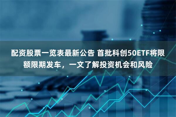 配资股票一览表最新公告 首批科创50ETF将限额限期发车，一文了解投资机会和风险