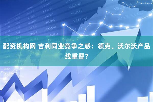 配资机构网 吉利同业竞争之惑：领克、沃尔沃产品线重叠？