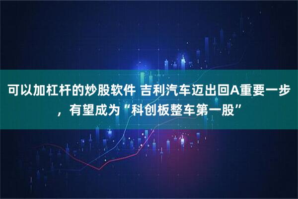 可以加杠杆的炒股软件 吉利汽车迈出回A重要一步，有望成为“科创板整车第一股”