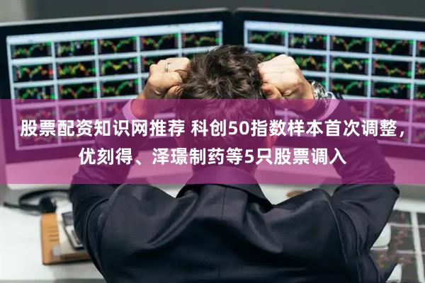 股票配资知识网推荐 科创50指数样本首次调整，优刻得、泽璟制药等5只股票调入