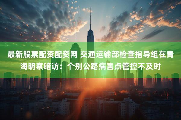 最新股票配资配资网 交通运输部检查指导组在青海明察暗访：个别公路病害点管控不及时
