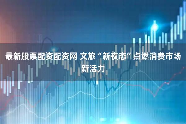 最新股票配资配资网 文旅“新夜态”点燃消费市场新活力