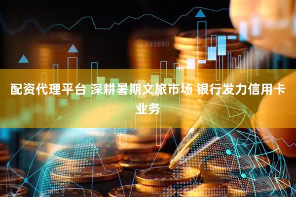 配资代理平台 深耕暑期文旅市场 银行发力信用卡业务