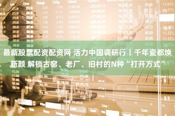最新股票配资配资网 活力中国调研行丨千年瓷都焕新颜 解锁古窑、老厂、旧村的N种“打开方式”