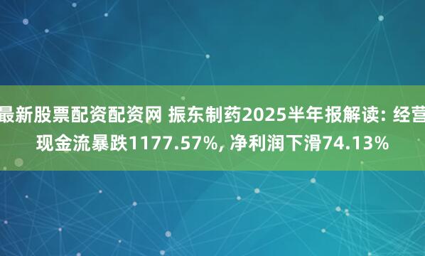 最新股票配资配资网 振东制药2025半年报解读: 经营现金流暴跌1177.57%, 净利润下滑74.13%