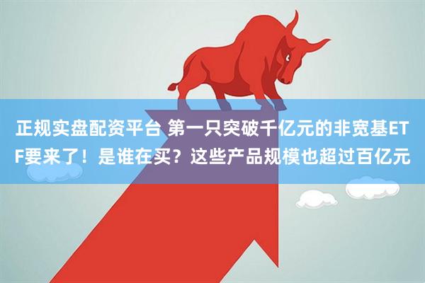 正规实盘配资平台 第一只突破千亿元的非宽基ETF要来了！是谁在买？这些产品规模也超过百亿元
