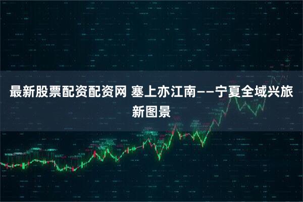 最新股票配资配资网 塞上亦江南——宁夏全域兴旅新图景