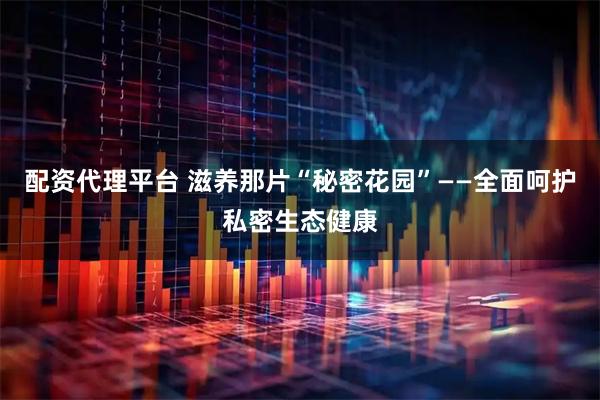 配资代理平台 滋养那片“秘密花园”——全面呵护私密生态健康