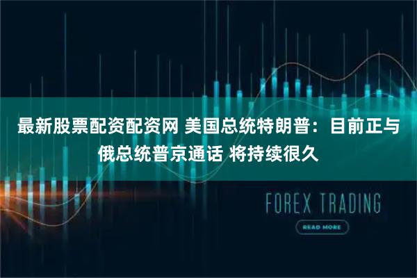 最新股票配资配资网 美国总统特朗普:目前正与俄总统普京通话 将持续很久