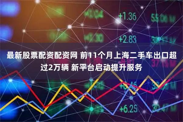 最新股票配资配资网 前11个月上海二手车出口超过2万辆 新平台启动提升服务