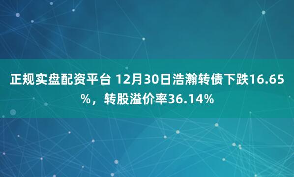 正规实盘配资平台 12月30日浩瀚转债下跌16.65%,转股溢价率36.14%