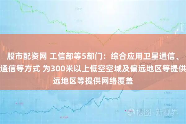 股市配资网 工信部等5部门：综合应用卫星通信、地面移动通信等方式 为300米以上低空空域及偏远地区等提供网络覆盖